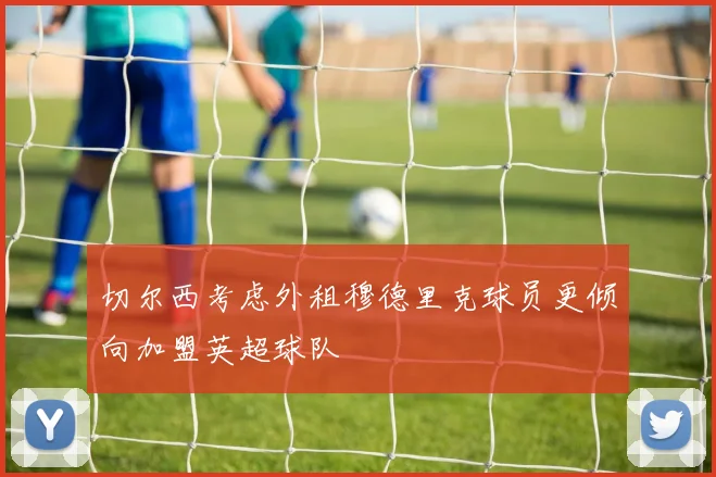 切尔西考虑外租穆德里克球员更倾向加盟英超球队