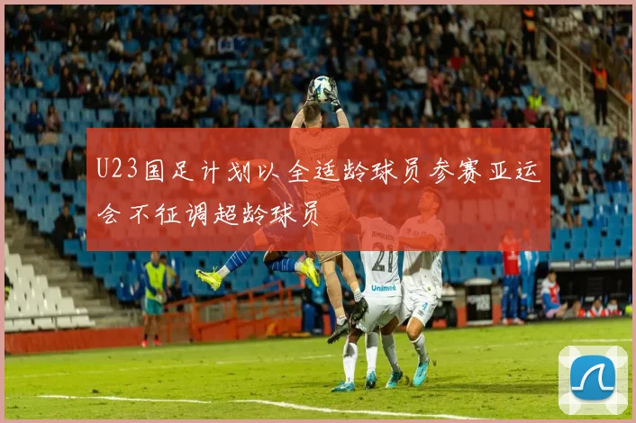 U23国足计划以全适龄球员参赛亚运会不征调超龄球员