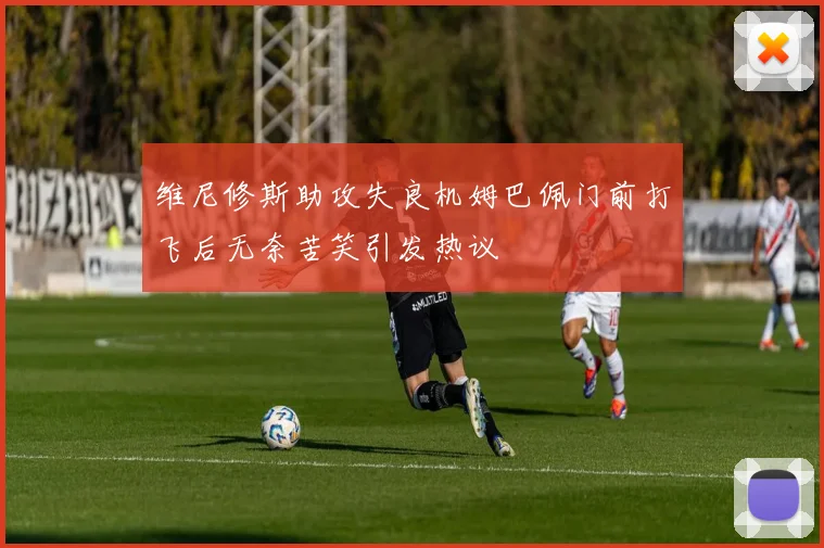 维尼修斯助攻失良机姆巴佩门前打飞后无奈苦笑引发热议
