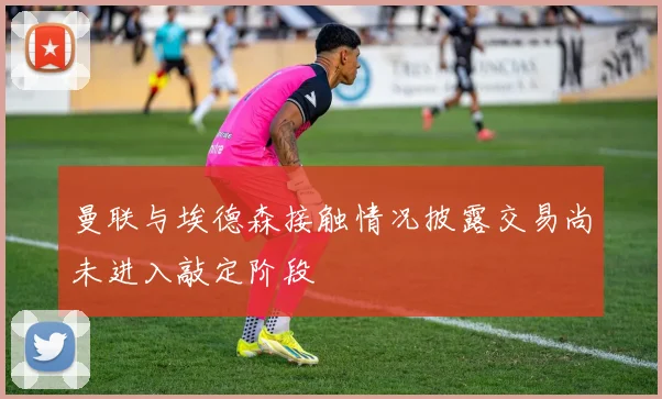 曼联与埃德森接触情况披露交易尚未进入敲定阶段