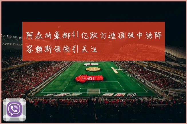 阿森纳豪掷41亿欧打造顶级中场阵容赖斯领衔引关注