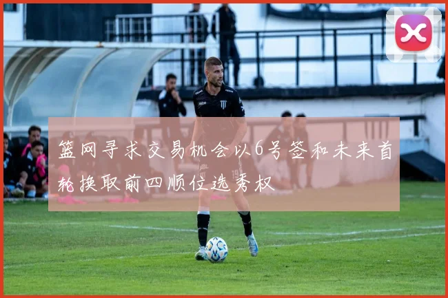 篮网寻求交易机会以6号签和未来首轮换取前四顺位选秀权