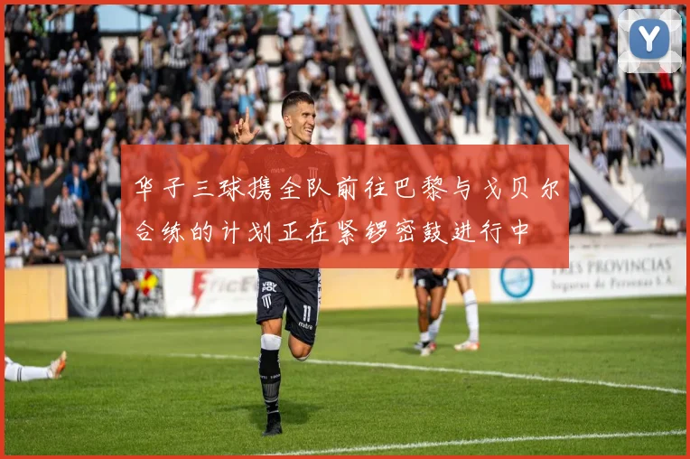 华子三球携全队前往巴黎与戈贝尔合练的计划正在紧锣密鼓进行中