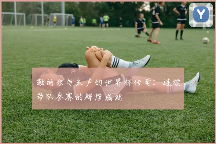 勒纳尔与米卢的世界杯传奇：连续带队参赛的辉煌成就