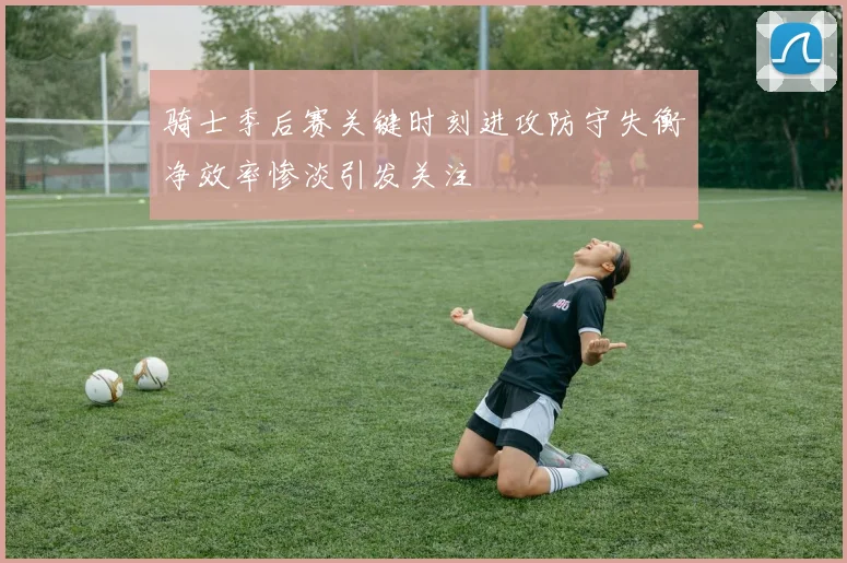 骑士季后赛关键时刻进攻防守失衡净效率惨淡引发关注