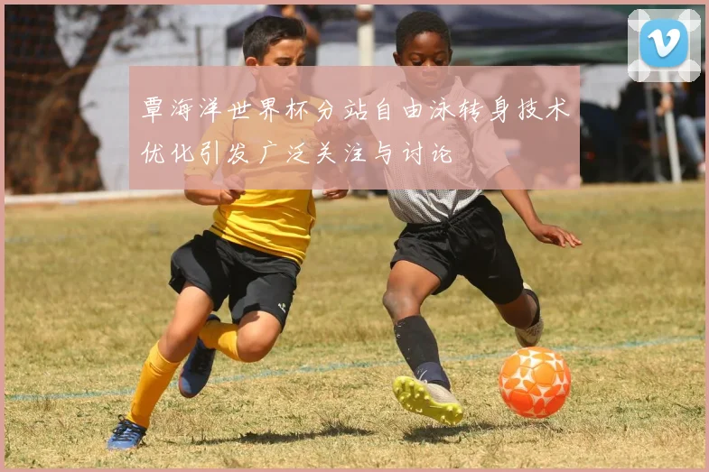 覃海洋世界杯分站自由泳转身技术优化引发广泛关注与讨论