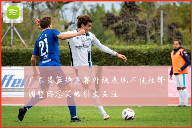 广东男篮热身赛外线表现不佳杜锋调整阵容策略引发关注