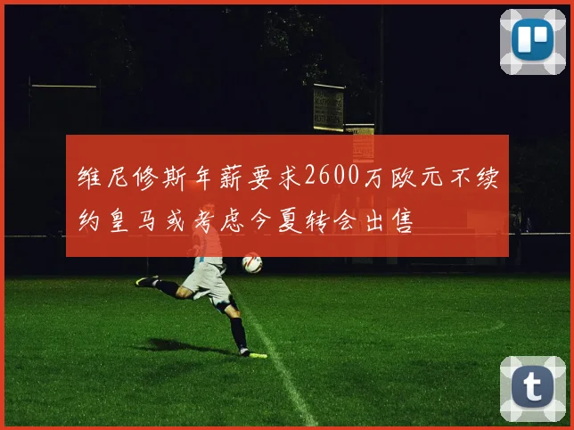 维尼修斯年薪要求2600万欧元不续约皇马或考虑今夏转会出售