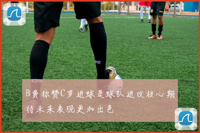 B费称赞C罗进球是球队进攻核心期待未来表现更加出色
