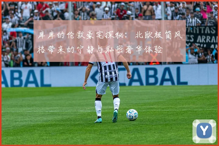 库库的伦敦豪宅探秘：北欧极简风格带来的宁静与私密奢华体验