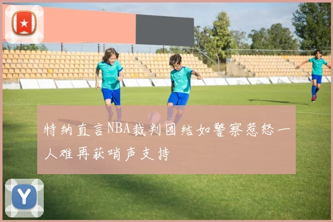 特纳直言NBA裁判团结如警察惹怒一人难再获哨声支持