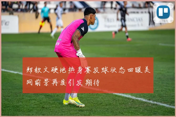 郑钦文硬地热身赛发球状态回暖美网前景再度引发期待