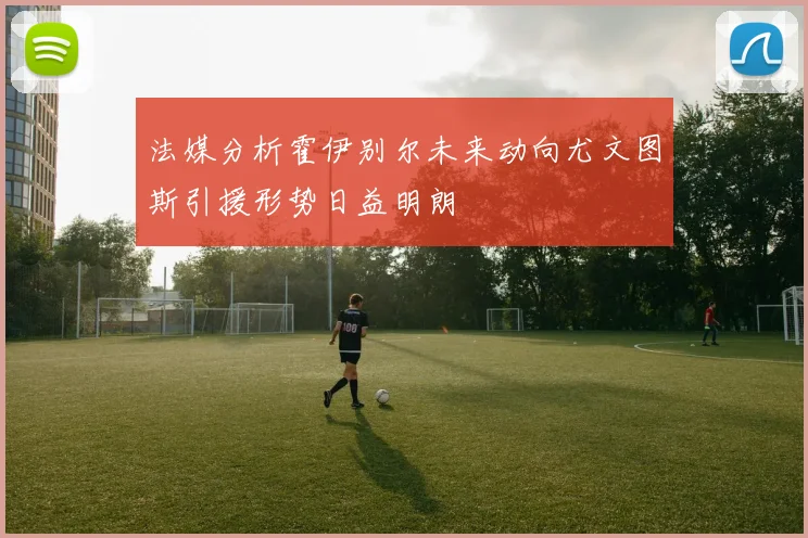 法媒分析霍伊别尔未来动向尤文图斯引援形势日益明朗