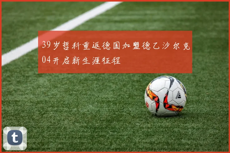 39岁哲科重返德国加盟德乙沙尔克04开启新生涯征程
