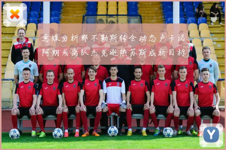 意媒分析那不勒斯转会动态卢卡诺阿朗或离队杰克逊热苏斯成新目标