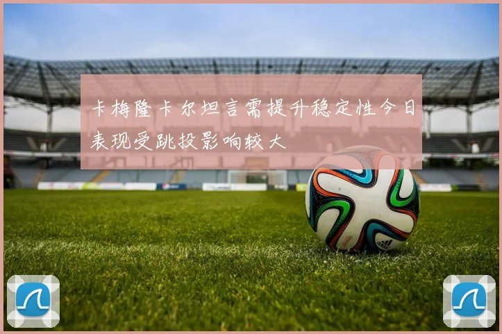 卡梅隆卡尔坦言需提升稳定性今日表现受跳投影响较大