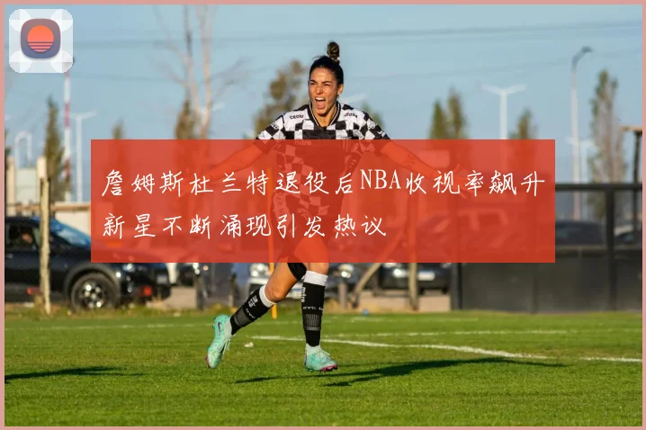 詹姆斯杜兰特退役后NBA收视率飙升新星不断涌现引发热议