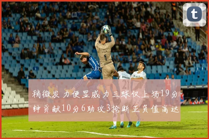 稍微发力便显威力三球仅上场19分钟贡献10分6助攻3抢断正负值高达22