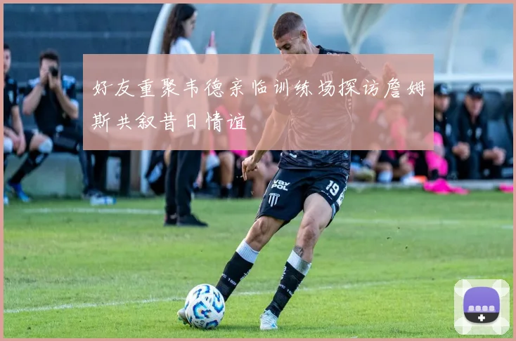 好友重聚韦德亲临训练场探访詹姆斯共叙昔日情谊