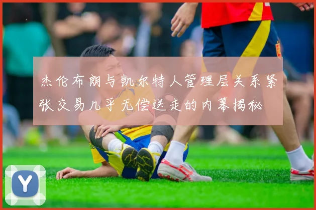 杰伦布朗与凯尔特人管理层关系紧张交易几乎无偿送走的内幕揭秘